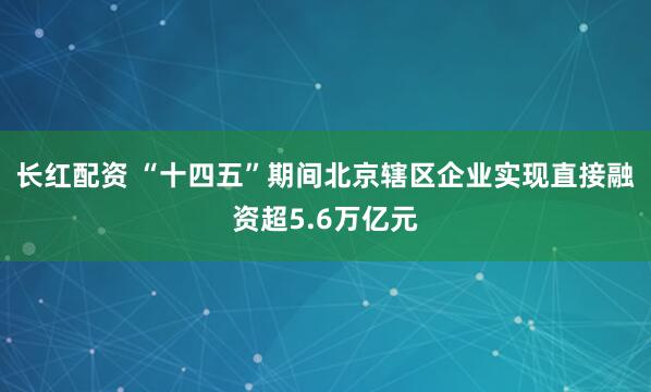长红配资 “十四五”期间北京辖区企业实现直接融资超5.6万亿元