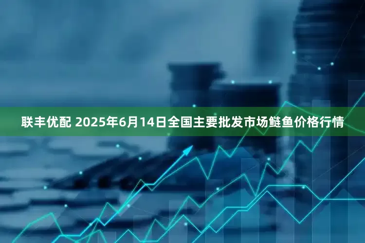 联丰优配 2025年6月14日全国主要批发市场鲢鱼价格行情