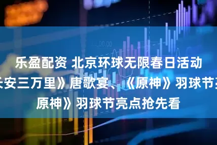 乐盈配资 北京环球无限春日活动将启！《长安三万里》唐歌宴、《原神》羽球节亮点抢先看