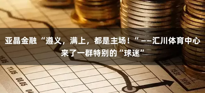 亚晶金融 “遵义，满上，都是主场！”——汇川体育中心来了一群特别的“球迷”