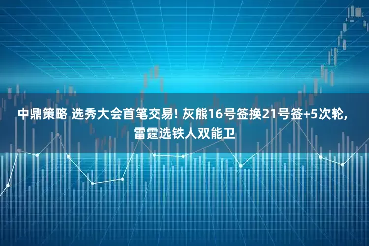 中鼎策略 选秀大会首笔交易! 灰熊16号签换21号签+5次轮, 雷霆选铁人双能卫